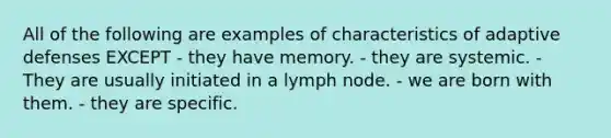 All of the following are examples of characteristics of adaptive defenses EXCEPT - they have memory. - they are systemic. - They are usually initiated in a lymph node. - we are born with them. - they are specific.