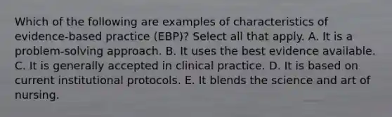 Which of the following are examples of characteristics of evidence-based practice (EBP)? Select all that apply. A. It is a problem-solving approach. B. It uses the best evidence available. C. It is generally accepted in clinical practice. D. It is based on current institutional protocols. E. It blends the science and art of nursing.