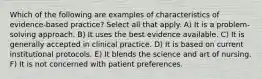 Which of the following are examples of characteristics of evidence-based practice? Select all that apply. A) It is a problem-solving approach. B) It uses the best evidence available. C) It is generally accepted in clinical practice. D) It is based on current institutional protocols. E) It blends the science and art of nursing. F) It is not concerned with patient preferences.