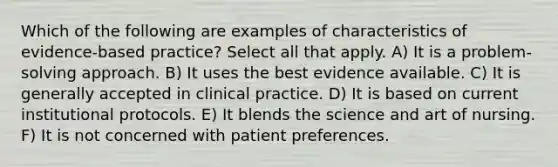 Which of the following are examples of characteristics of evidence-based practice? Select all that apply. A) It is a problem-solving approach. B) It uses the best evidence available. C) It is generally accepted in clinical practice. D) It is based on current institutional protocols. E) It blends the science and art of nursing. F) It is not concerned with patient preferences.