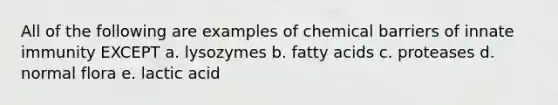 All of the following are examples of chemical barriers of innate immunity EXCEPT a. lysozymes b. fatty acids c. proteases d. normal flora e. lactic acid