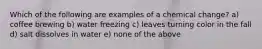 Which of the following are examples of a chemical change? a) coffee brewing b) water freezing c) leaves turning color in the fall d) salt dissolves in water e) none of the above
