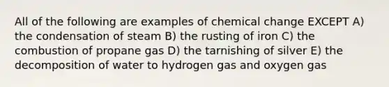 All of the following are examples of chemical change EXCEPT A) the condensation of steam B) the rusting of iron C) the combustion of propane gas D) the tarnishing of silver E) the decomposition of water to hydrogen gas and oxygen gas