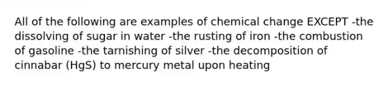 All of the following are examples of chemical change EXCEPT -the dissolving of sugar in water -the rusting of iron -the combustion of gasoline -the tarnishing of silver -the decomposition of cinnabar (HgS) to mercury metal upon heating