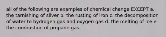 all of the following are examples of chemical change EXCEPT a. the tarnishing of silver b. the rusting of iron c. the decomposition of water to hydrogen gas and oxygen gas d. the melting of ice e. the combustion of propane gas