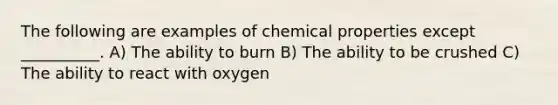 The following are examples of chemical properties except __________. A) The ability to burn B) The ability to be crushed C) The ability to react with oxygen