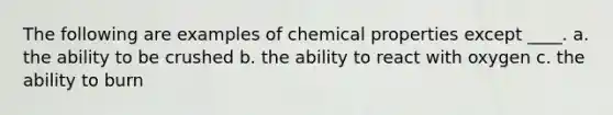 The following are examples of chemical properties except ____. a. the ability to be crushed b. the ability to react with oxygen c. the ability to burn