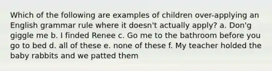 Which of the following are examples of children over-applying an English grammar rule where it doesn't actually apply? a. Don'g giggle me b. I finded Renee c. Go me to the bathroom before you go to bed d. all of these e. none of these f. My teacher holded the baby rabbits and we patted them