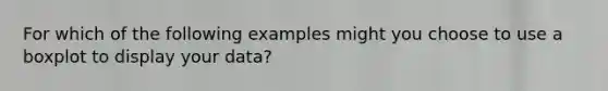 For which of the following examples might you choose to use a boxplot to display your data?