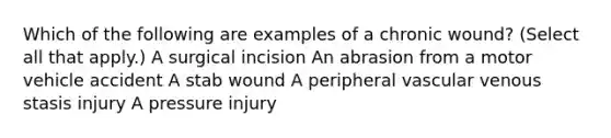 Which of the following are examples of a chronic wound? (Select all that apply.) A surgical incision An abrasion from a motor vehicle accident A stab wound A peripheral vascular venous stasis injury A pressure injury