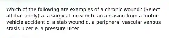 Which of the following are examples of a chronic wound? (Select all that apply) a. a surgical incision b. an abrasion from a motor vehicle accident c. a stab wound d. a peripheral vascular venous stasis ulcer e. a pressure ulcer