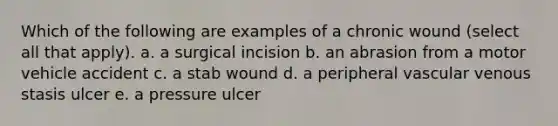 Which of the following are examples of a chronic wound (select all that apply). a. a surgical incision b. an abrasion from a motor vehicle accident c. a stab wound d. a peripheral vascular venous stasis ulcer e. a pressure ulcer