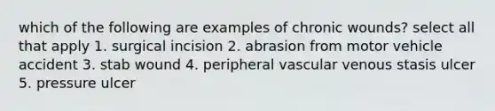 which of the following are examples of chronic wounds? select all that apply 1. surgical incision 2. abrasion from motor vehicle accident 3. stab wound 4. peripheral vascular venous stasis ulcer 5. pressure ulcer