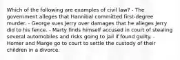 Which of the following are examples of civil law? - The government alleges that Hannibal committed first-degree murder. - George sues Jerry over damages that he alleges Jerry did to his fence. - Marty finds himself accused in court of stealing several automobiles and risks going to jail if found guilty. - Homer and Marge go to court to settle the custody of their children in a divorce.