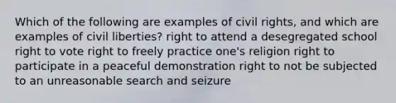 Which of the following are examples of civil rights, and which are examples of civil liberties? right to attend a desegregated school right to vote right to freely practice one's religion right to participate in a peaceful demonstration right to not be subjected to an unreasonable search and seizure