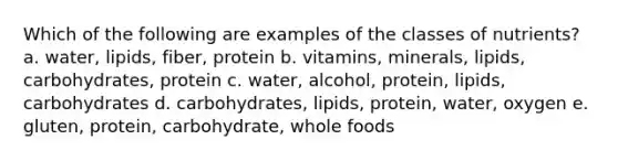 Which of the following are examples of the classes of nutrients? a. water, lipids, fiber, protein b. vitamins, minerals, lipids, carbohydrates, protein c. water, alcohol, protein, lipids, carbohydrates d. carbohydrates, lipids, protein, water, oxygen e. gluten, protein, carbohydrate, whole foods