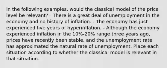 In the following examples, would the classical model of the price level be relevant? - There is a great deal of unemployment in the economy and no history of inflation. - The economy has just experienced five years of hyperinflation. - Although the economy experienced inflation in the 10%-20% range three years ago, prices have recently been stable, and the unemployment rate has approximated the natural rate of unemployment. Place each situation according to whether the classical model is relevant in that situation.