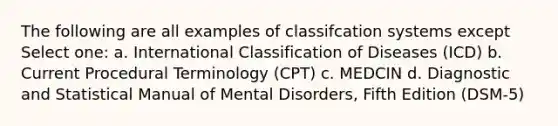 The following are all examples of classifcation systems except Select one: a. International Classification of Diseases (ICD) b. Current Procedural Terminology (CPT) c. MEDCIN d. Diagnostic and Statistical Manual of Mental Disorders, Fifth Edition (DSM-5)