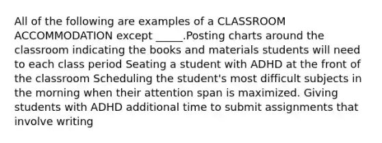 All of the following are examples of a CLASSROOM ACCOMMODATION except _____.Posting charts around the classroom indicating the books and materials students will need to each class period Seating a student with ADHD at the front of the classroom Scheduling the student's most difficult subjects in the morning when their attention span is maximized. Giving students with ADHD additional time to submit assignments that involve writing