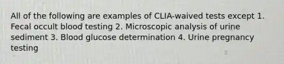 All of the following are examples of CLIA-waived tests except 1. Fecal occult blood testing 2. Microscopic analysis of urine sediment 3. Blood glucose determination 4. Urine pregnancy testing