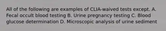 All of the following are examples of CLIA-waived tests except. A. Fecal occult blood testing B. Urine pregnancy testing C. Blood glucose determination D. Microscopic analysis of urine sediment