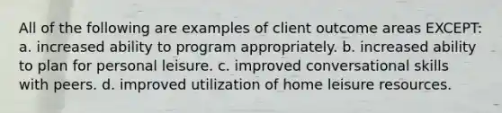 All of the following are examples of client outcome areas EXCEPT: a. increased ability to program appropriately. b. increased ability to plan for personal leisure. c. improved conversational skills with peers. d. improved utilization of home leisure resources.