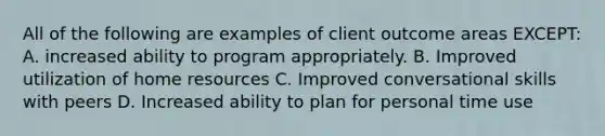 All of the following are examples of client outcome areas EXCEPT: A. increased ability to program appropriately. B. Improved utilization of home resources C. Improved conversational skills with peers D. Increased ability to plan for personal time use