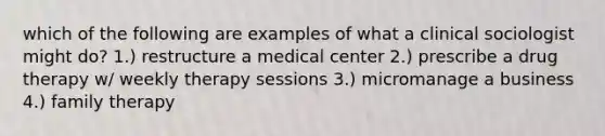 which of the following are examples of what a clinical sociologist might do? 1.) restructure a medical center 2.) prescribe a drug therapy w/ weekly therapy sessions 3.) micromanage a business 4.) family therapy