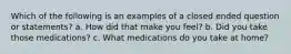 Which of the following is an examples of a closed ended question or statements? a. How did that make you feel? b. Did you take those medications? c. What medications do you take at home?