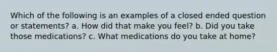 Which of the following is an examples of a closed ended question or statements? a. How did that make you feel? b. Did you take those medications? c. What medications do you take at home?