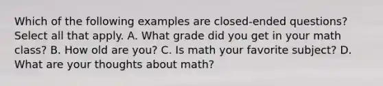 Which of the following examples are closed-ended questions? Select all that apply. A. What grade did you get in your math class? B. How old are you? C. Is math your favorite subject? D. What are your thoughts about math?