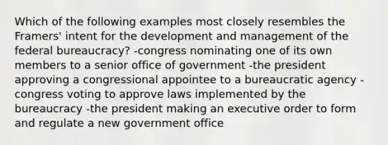 Which of the following examples most closely resembles the Framers' intent for the development and management of the federal bureaucracy? -congress nominating one of its own members to a senior office of government -the president approving a congressional appointee to a bureaucratic agency -congress voting to approve laws implemented by the bureaucracy -the president making an executive order to form and regulate a new government office