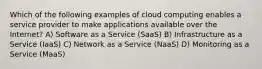 Which of the following examples of cloud computing enables a service provider to make applications available over the Internet? A) Software as a Service (SaaS) B) Infrastructure as a Service (IaaS) C) Network as a Service (NaaS) D) Monitoring as a Service (MaaS)