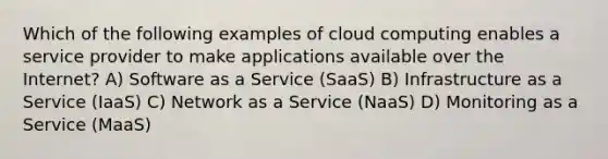 Which of the following examples of cloud computing enables a service provider to make applications available over the Internet? A) Software as a Service (SaaS) B) Infrastructure as a Service (IaaS) C) Network as a Service (NaaS) D) Monitoring as a Service (MaaS)