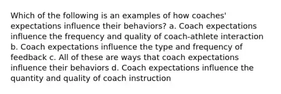 Which of the following is an examples of how coaches' expectations influence their behaviors? a. Coach expectations influence the frequency and quality of coach-athlete interaction b. Coach expectations influence the type and frequency of feedback c. All of these are ways that coach expectations influence their behaviors d. Coach expectations influence the quantity and quality of coach instruction