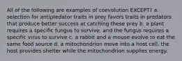 All of the following are examples of coevolution EXCEPT? a. selection for antipredator traits in prey favors traits in predators that produce better success at catching these prey b. a plant requires a specific fungus to survive, and the fungus requires a specific virus to survive c. a rabbit and a mouse evolve to eat the same food source d. a mitochondrion move into a host cell. the host provides shelter while the mitochondrion supplies energy.