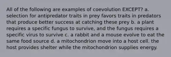 All of the following are examples of coevolution EXCEPT? a. selection for antipredator traits in prey favors traits in predators that produce better success at catching these prey b. a plant requires a specific fungus to survive, and the fungus requires a specific virus to survive c. a rabbit and a mouse evolve to eat the same food source d. a mitochondrion move into a host cell. the host provides shelter while the mitochondrion supplies energy.