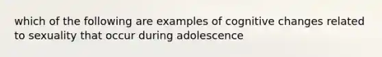 which of the following are examples of cognitive changes related to sexuality that occur during adolescence