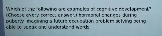 Which of the following are examples of cognitive development? (Choose every correct answer.) hormonal changes during puberty imagining a future occupation problem solving being able to speak and understand words