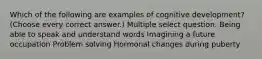 Which of the following are examples of cognitive development? (Choose every correct answer.) Multiple select question. Being able to speak and understand words Imagining a future occupation Problem solving Hormonal changes during puberty