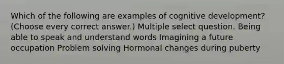 Which of the following are examples of cognitive development? (Choose every correct answer.) Multiple select question. Being able to speak and understand words Imagining a future occupation Problem solving Hormonal changes during puberty