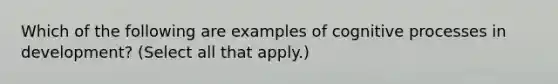 Which of the following are examples of cognitive processes in development? (Select all that apply.)