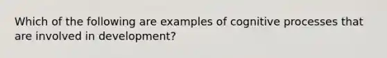 Which of the following are examples of cognitive processes that are involved in development?