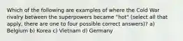 Which of the following are examples of where the Cold War rivalry between the superpowers became "hot" (select all that apply, there are one to four possible correct answers)? a) Belgium b) Korea c) Vietnam d) Germany