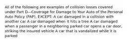 All of the following are examples of collision losses covered under Part D—Coverage for Damage to Your Auto of the Personal Auto Policy (PAP), EXCEPT: A car damaged in a collision with another car A car damaged when it hits a tree A car damaged when a passenger in a neighboring parked car opens a car door, striking the insured vehicle A car that is vandalized while it is parked