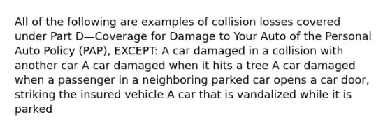 All of the following are examples of collision losses covered under Part D—Coverage for Damage to Your Auto of the Personal Auto Policy (PAP), EXCEPT: A car damaged in a collision with another car A car damaged when it hits a tree A car damaged when a passenger in a neighboring parked car opens a car door, striking the insured vehicle A car that is vandalized while it is parked