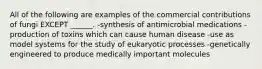 All of the following are examples of the commercial contributions of fungi EXCEPT ______. -synthesis of antimicrobial medications -production of toxins which can cause human disease -use as model systems for the study of eukaryotic processes -genetically engineered to produce medically important molecules