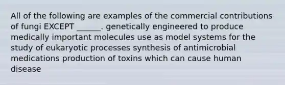 All of the following are examples of the commercial contributions of fungi EXCEPT ______. genetically engineered to produce medically important molecules use as model systems for the study of eukaryotic processes synthesis of antimicrobial medications production of toxins which can cause human disease