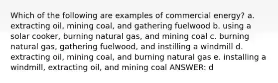 Which of the following are examples of commercial energy? a. extracting oil, mining coal, and gathering fuelwood b. using a solar cooker, burning natural gas, and mining coal c. burning natural gas, gathering fuelwood, and instilling a windmill d. extracting oil, mining coal, and burning natural gas e. installing a windmill, extracting oil, and mining coal ANSWER: d