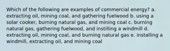 Which of the following are examples of commercial energy? a. extracting oil, mining coal, and gathering fuelwood b. using a solar cooker, burning natural gas, and mining coal c. burning natural gas, gathering fuelwood, and instilling a windmill d. extracting oil, mining coal, and burning natural gas e. installing a windmill, extracting oil, and mining coal